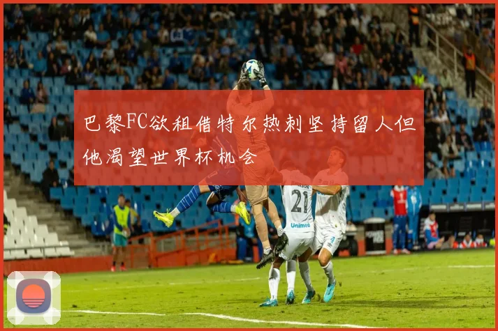 巴黎FC欲租借特尔热刺坚持留人但他渴望世界杯机会