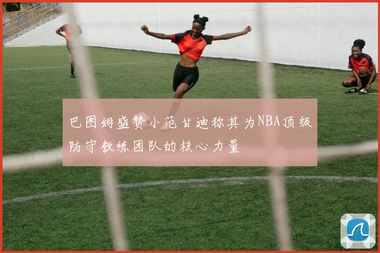 巴图姆盛赞小范甘迪称其为NBA顶级防守教练团队的核心力量