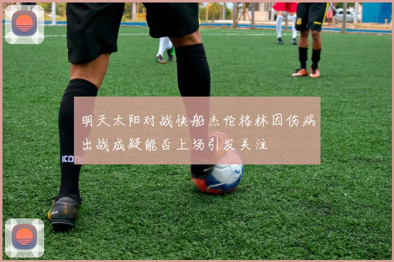 明天太阳对战快船杰伦格林因伤病出战成疑能否上场引发关注