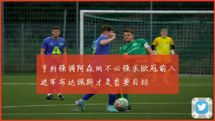 亨利强调阿森纳不必强求欧冠前八进军布达佩斯才是首要目标