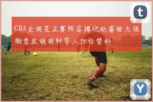 CBA全明星正赛阵容揭晓赵睿徐杰领衔首发胡明轩等人担任替补