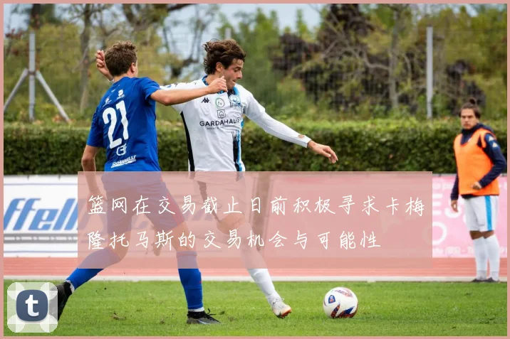 篮网在交易截止日前积极寻求卡梅隆托马斯的交易机会与可能性