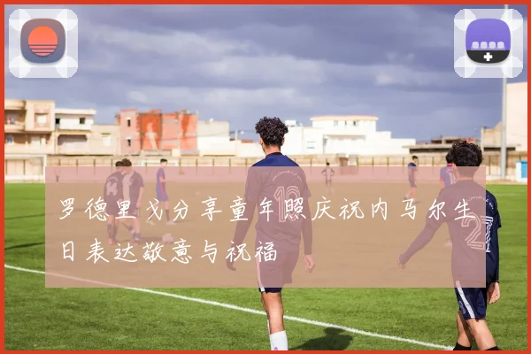 罗德里戈分享童年照庆祝内马尔生日表达敬意与祝福