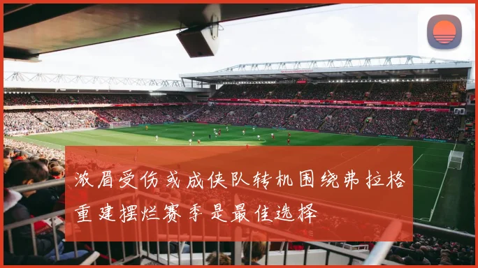 浓眉受伤或成侠队转机围绕弗拉格重建摆烂赛季是最佳选择