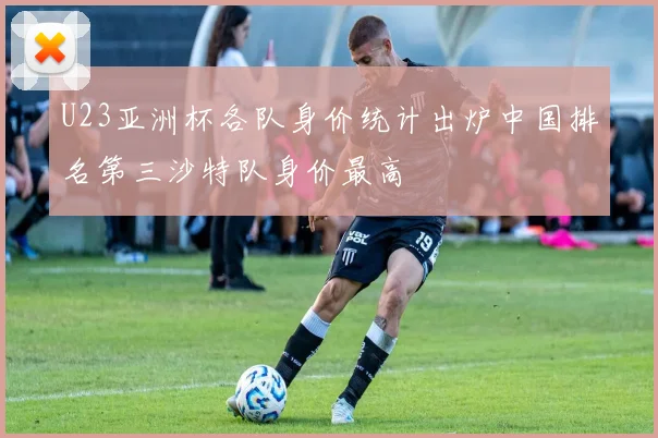 U23亚洲杯各队身价统计出炉中国排名第三沙特队身价最高