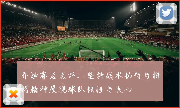 乔迪赛后点评：坚持战术执行与拼搏精神展现球队韧性与决心