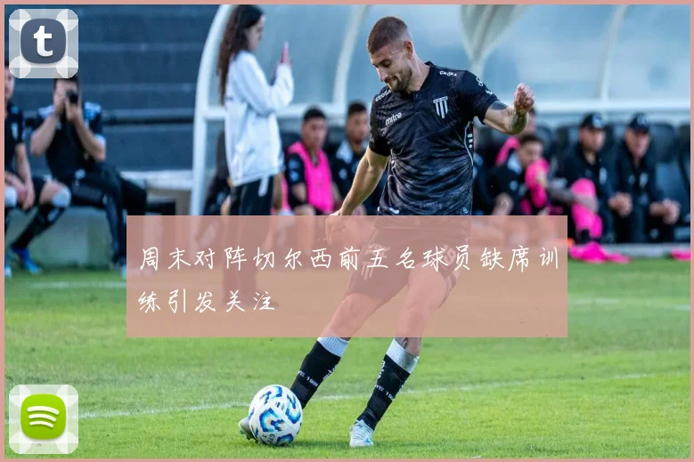 周末对阵切尔西前五名球员缺席训练引发关注