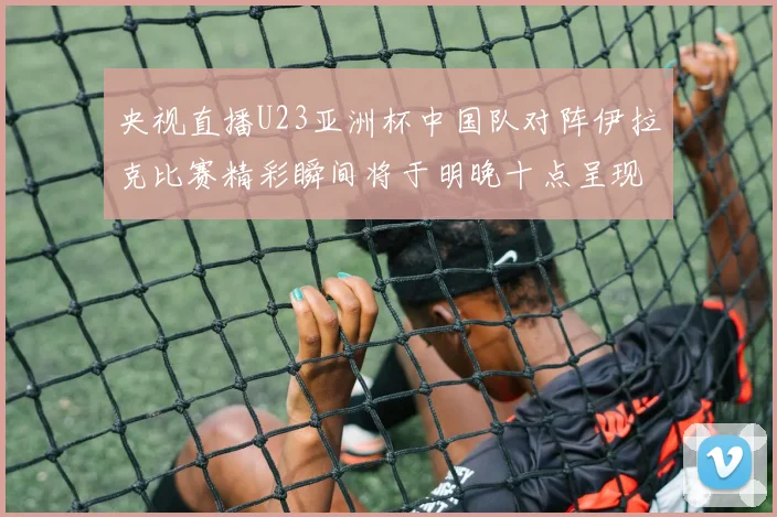 央视直播U23亚洲杯中国队对阵伊拉克比赛精彩瞬间将于明晚十点呈现
