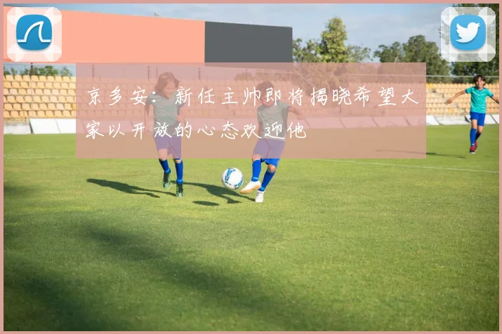 京多安：新任主帅即将揭晓希望大家以开放的心态欢迎他