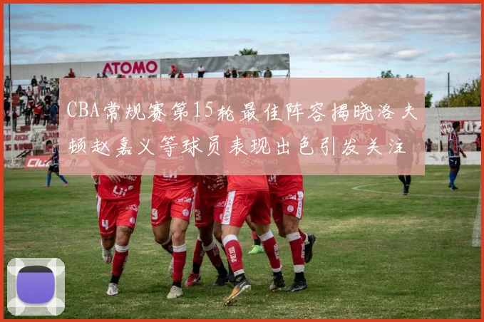 CBA常规赛第15轮最佳阵容揭晓洛夫顿赵嘉义等球员表现出色引发关注