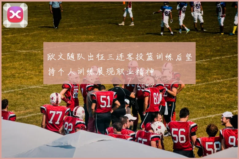 欧文随队出征三连客投篮训练后坚持个人训练展现职业精神