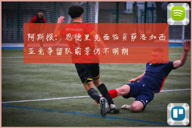 阿斯报：恩德里克面临贡萨洛加西亚竞争留队前景仍不明朗