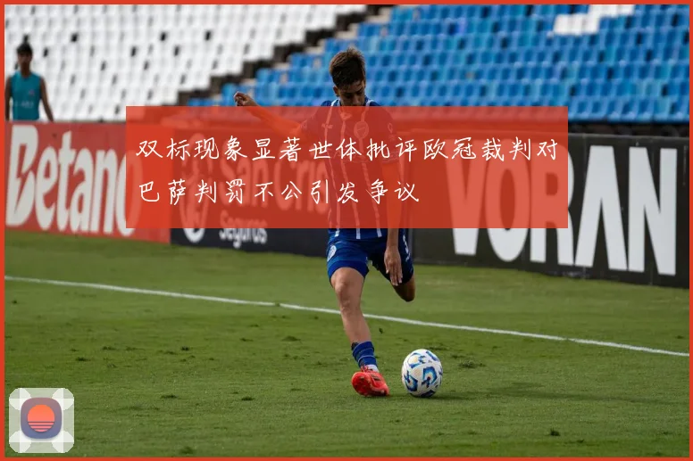 双标现象显著世体批评欧冠裁判对巴萨判罚不公引发争议